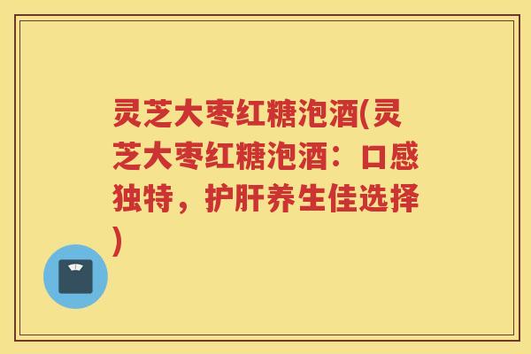灵芝大枣红糖泡酒(灵芝大枣红糖泡酒：口感独特，养生佳选择)