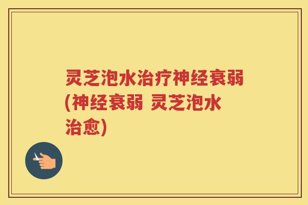 灵芝泡水衰弱(衰弱 灵芝泡水愈)