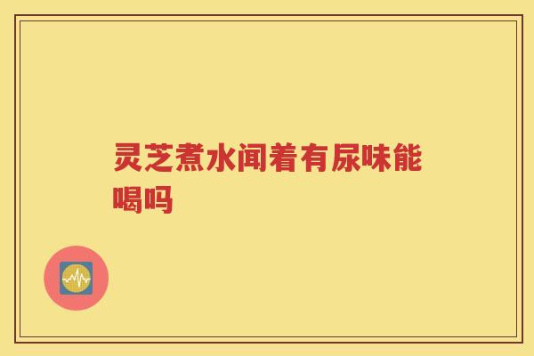 灵芝煮水闻着有尿味能喝吗