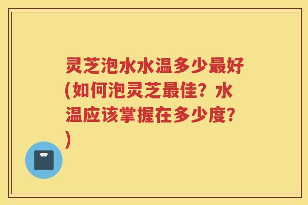 灵芝泡水水温多少好(如何泡灵芝佳？水温应该掌握在多少度？)