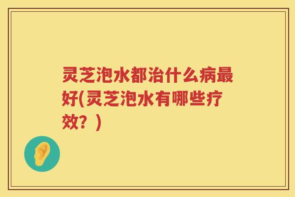 灵芝泡水都什么好(灵芝泡水有哪些疗效？)