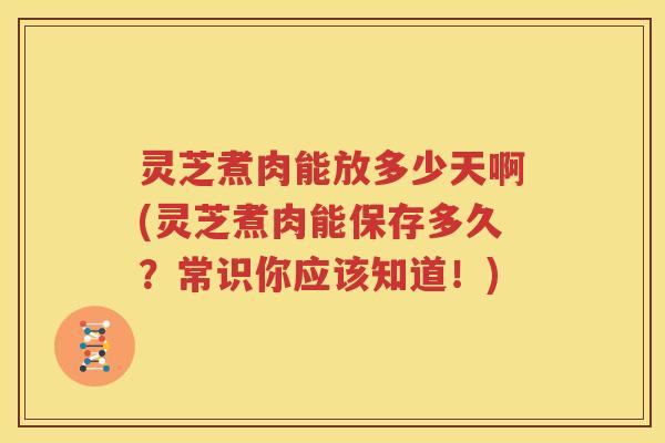 灵芝煮肉能放多少天啊(灵芝煮肉能保存多久？常识你应该知道！)
