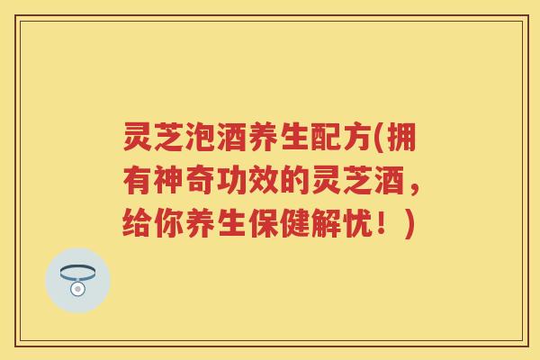 灵芝泡酒养生配方(拥有神奇功效的灵芝酒，给你养生保健解忧！)