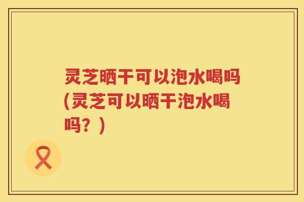 灵芝晒干可以泡水喝吗(灵芝可以晒干泡水喝吗？)