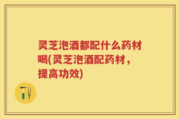 灵芝泡酒都配什么药材喝(灵芝泡酒配药材，提高功效)