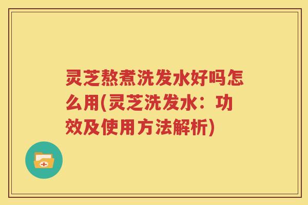 灵芝熬煮洗发水好吗怎么用(灵芝洗发水：功效及使用方法解析)