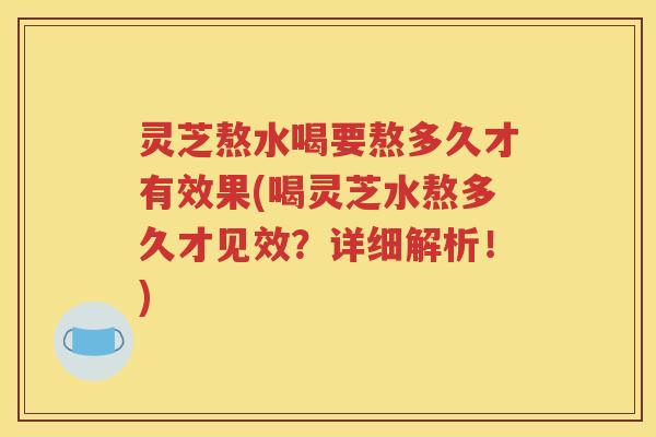 灵芝熬水喝要熬多久才有效果(喝灵芝水熬多久才见效？详细解析！)
