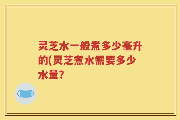 灵芝水一般煮多少毫升的(灵芝煮水需要多少水量？