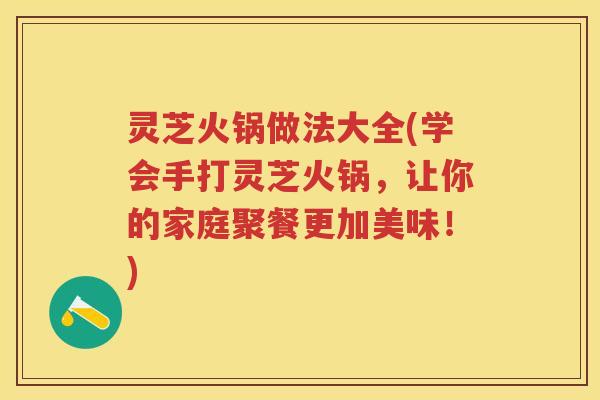 灵芝火锅做法大全(学会手打灵芝火锅，让你的家庭聚餐更加美味！)