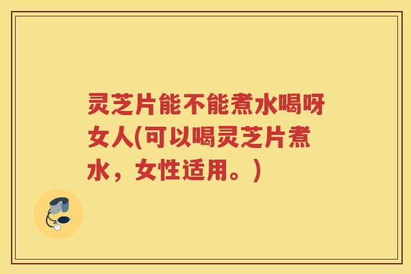 灵芝片能不能煮水喝呀女人(可以喝灵芝片煮水，女性适用。)