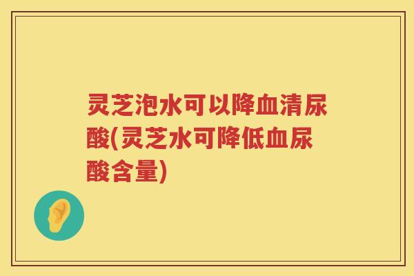 灵芝泡水可以降清尿酸(灵芝水可降低尿酸含量)