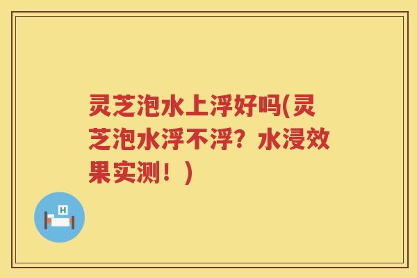 灵芝泡水上浮好吗(灵芝泡水浮不浮？水浸效果实测！)