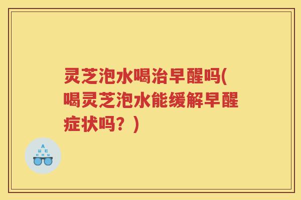 灵芝泡水喝早醒吗(喝灵芝泡水能缓解早醒症状吗？)