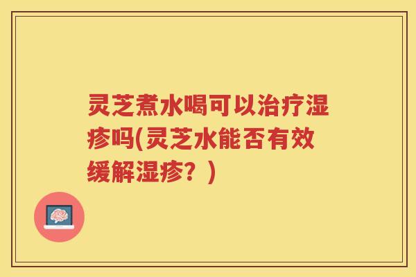 灵芝煮水喝可以吗(灵芝水能否有效缓解？)