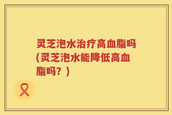 灵芝泡水高吗(灵芝泡水能降低高吗？)