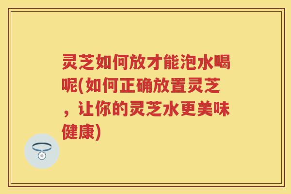 灵芝如何放才能泡水喝呢(如何正确放置灵芝，让你的灵芝水更美味健康)