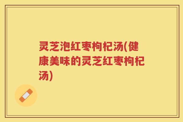 灵芝泡红枣枸杞汤(健康美味的灵芝红枣枸杞汤)