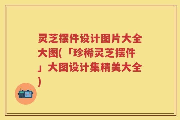 灵芝摆件设计图片大全大图(「珍稀灵芝摆件」大图设计集精美大全)