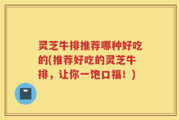 灵芝牛排推荐哪种好吃的(推荐好吃的灵芝牛排，让你一饱口福！)