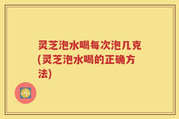 灵芝泡水喝每次泡几克(灵芝泡水喝的正确方法)