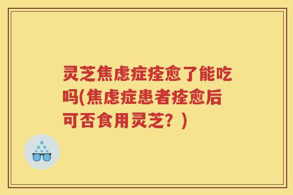 灵芝焦虑症痊愈了能吃吗(焦虑症患者痊愈后可否食用灵芝？)
