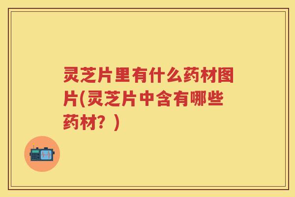 灵芝片里有什么药材图片(灵芝片中含有哪些药材？)
