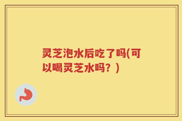 灵芝泡水后吃了吗(可以喝灵芝水吗？)