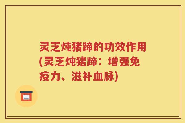 灵芝炖猪蹄的功效作用(灵芝炖猪蹄：增强免疫力、滋补血脉)