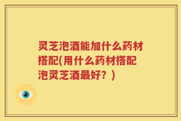 灵芝泡酒能加什么药材搭配(用什么药材搭配泡灵芝酒最好？)