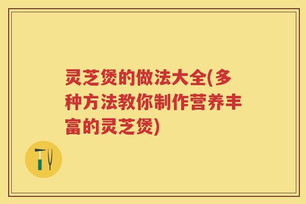 灵芝煲的做法大全(多种方法教你制作营养丰富的灵芝煲)