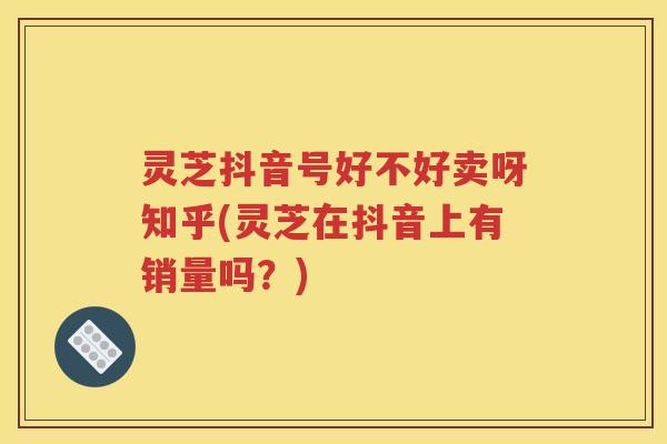 灵芝抖音号好不好卖呀知乎(灵芝在抖音上有销量吗？)
