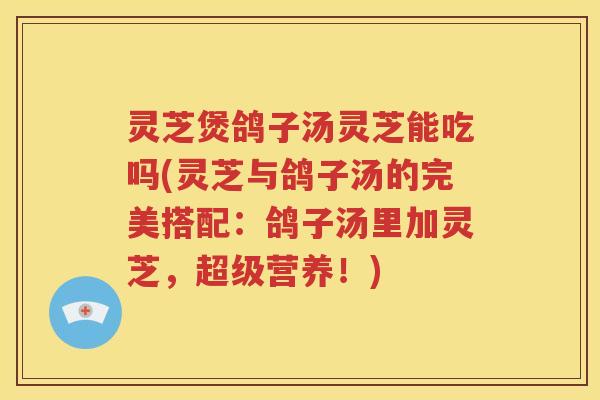 灵芝煲鸽子汤灵芝能吃吗(灵芝与鸽子汤的完美搭配：鸽子汤里加灵芝，超级营养！)