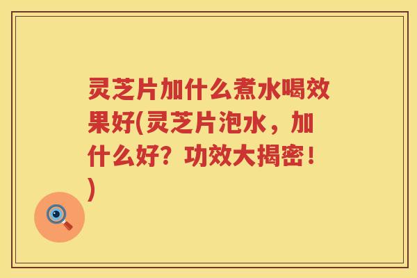 灵芝片加什么煮水喝效果好(灵芝片泡水，加什么好？功效大揭密！)