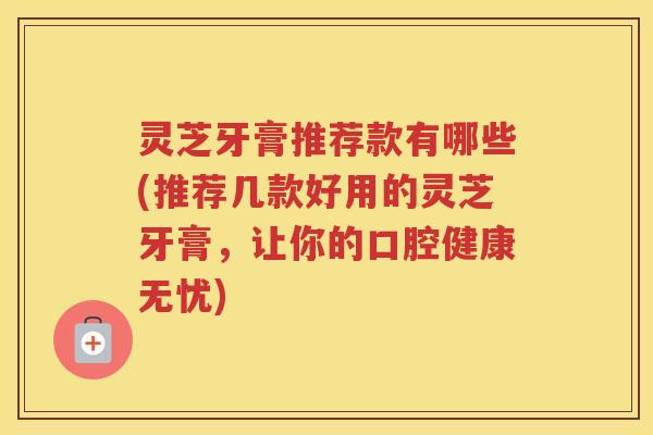 灵芝牙膏推荐款有哪些(推荐几款好用的灵芝牙膏，让你的口腔健康无忧)