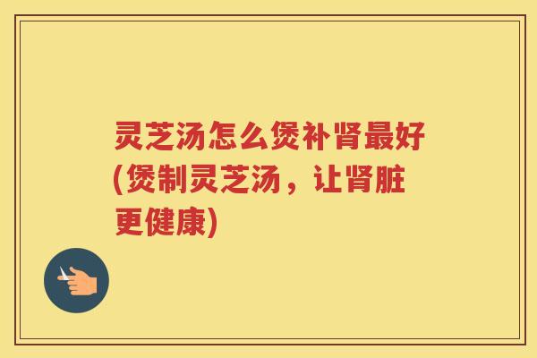 灵芝汤怎么煲补肾最好(煲制灵芝汤，让肾脏更健康)
