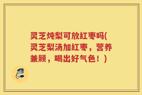 灵芝炖梨可放红枣吗(灵芝梨汤加红枣，营养兼顾，喝出好气色！)