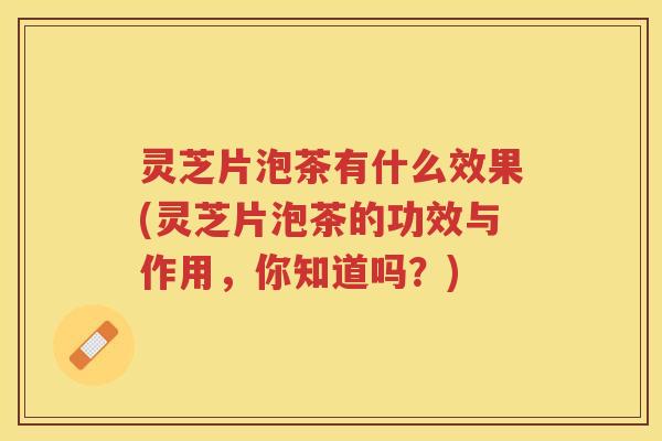 灵芝片泡茶有什么效果(灵芝片泡茶的功效与作用，你知道吗？)