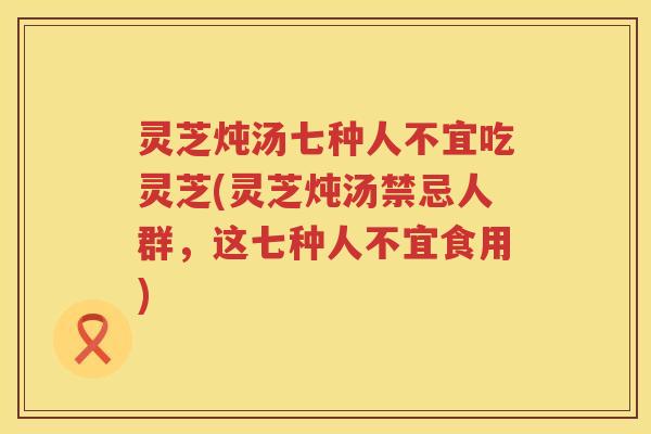 灵芝炖汤七种人不宜吃灵芝(灵芝炖汤禁忌人群，这七种人不宜食用)