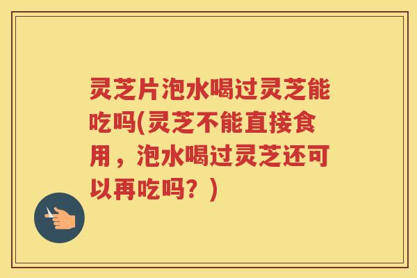 灵芝片泡水喝过灵芝能吃吗(灵芝不能直接食用，泡水喝过灵芝还可以再吃吗？)