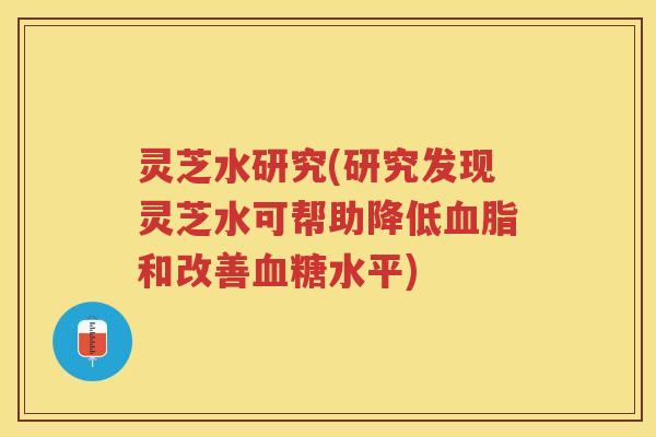 灵芝水研究(研究发现灵芝水可帮助降低和改善水平)