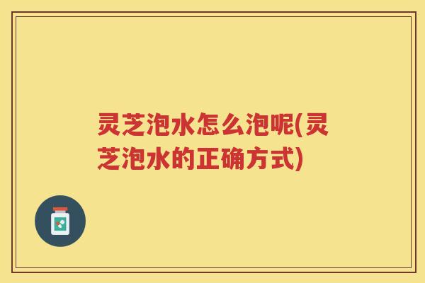 灵芝泡水怎么泡呢(灵芝泡水的正确方式)