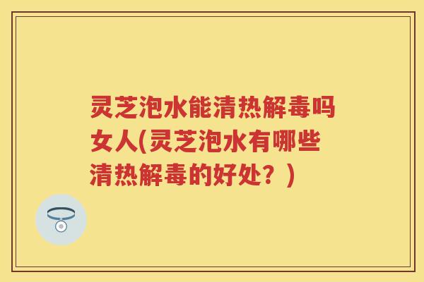 灵芝泡水能清热吗女人(灵芝泡水有哪些清热的好处？)