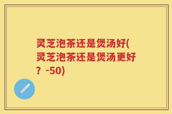 灵芝泡茶还是煲汤好(灵芝泡茶还是煲汤更好？-50)