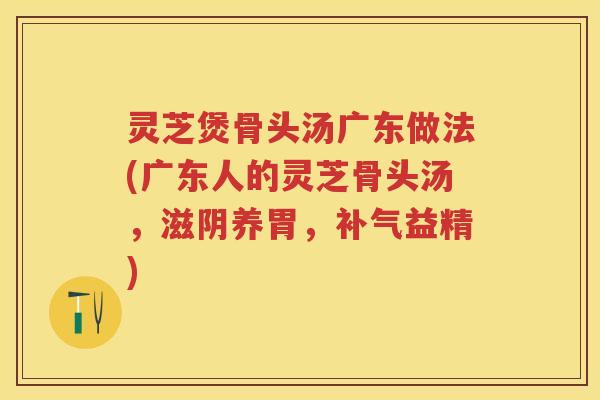 灵芝煲骨头汤广东做法(广东人的灵芝骨头汤，滋阴养胃，益精)