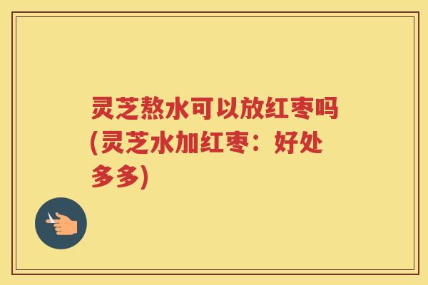灵芝熬水可以放红枣吗(灵芝水加红枣：好处多多)