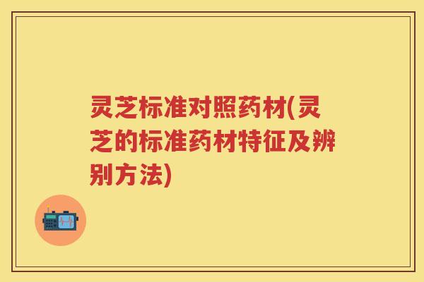 灵芝标准对照药材(灵芝的标准药材特征及辨别方法)