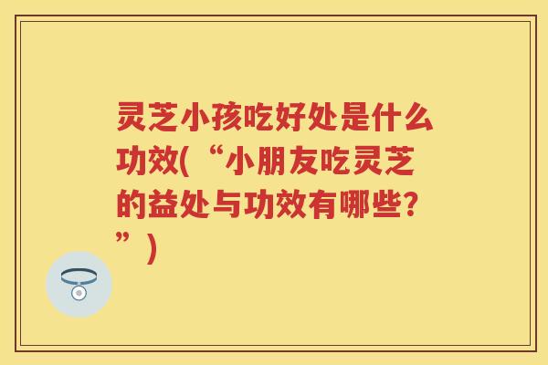 灵芝小孩吃好处是什么功效(“小朋友吃灵芝的益处与功效有哪些？”)