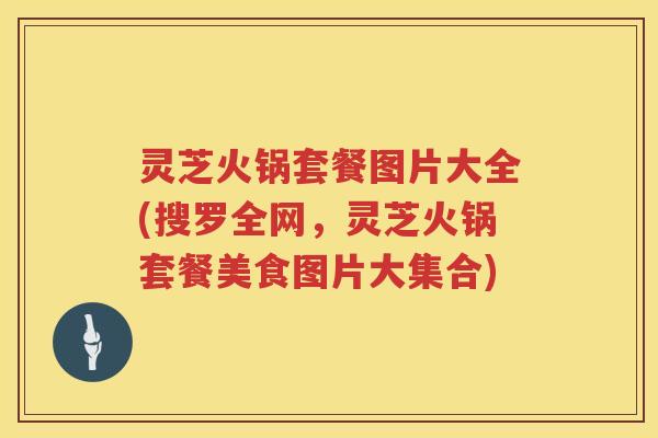 灵芝火锅套餐图片大全(搜罗全网，灵芝火锅套餐美食图片大集合)