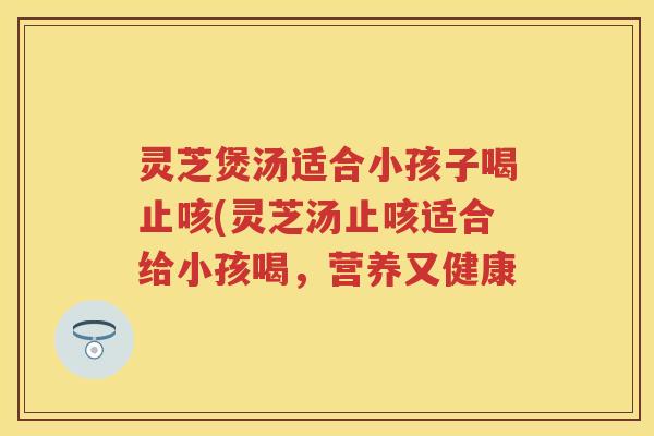灵芝煲汤适合小孩子喝止咳(灵芝汤止咳适合给小孩喝，营养又健康