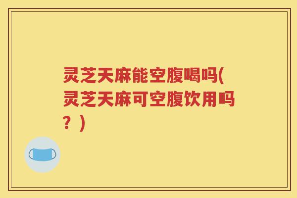 灵芝天麻能空腹喝吗(灵芝天麻可空腹饮用吗？)